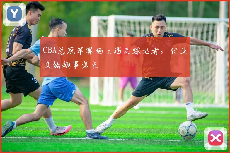 CBA总冠军赛场上遇足球记者，行业交错趣事盘点