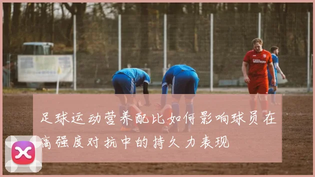 足球运动营养配比如何影响球员在高强度对抗中的持久力表现